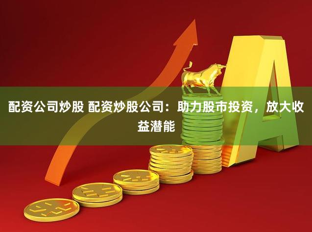 配资公司炒股 配资炒股公司：助力股市投资，放大收益潜能