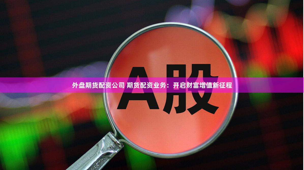 外盘期货配资公司 期货配资业务：开启财富增值新征程