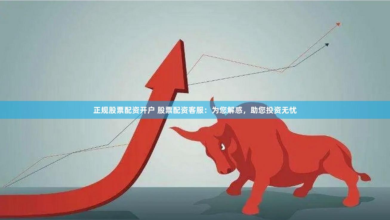 正规股票配资开户 股票配资客服：为您解惑，助您投资无忧