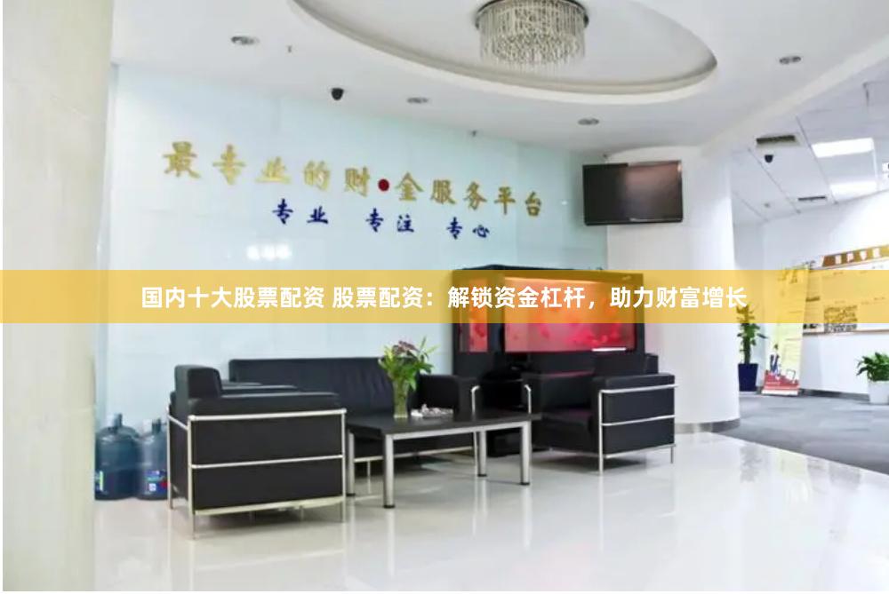国内十大股票配资 股票配资：解锁资金杠杆，助力财富增长