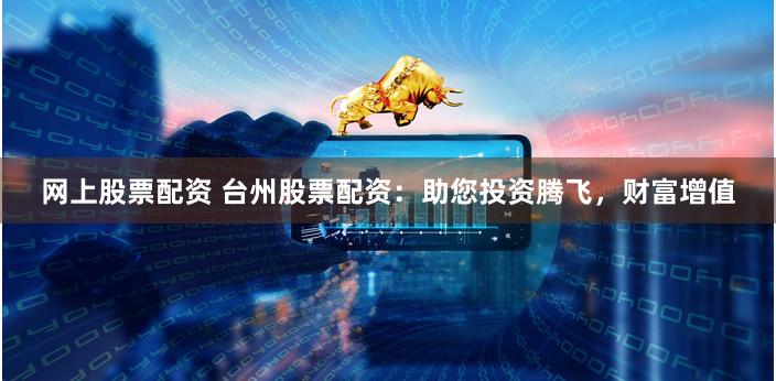 网上股票配资 台州股票配资：助您投资腾飞，财富增值