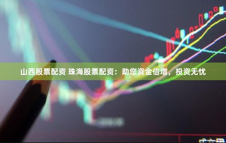 山西股票配资 珠海股票配资：助您资金倍增，投资无忧