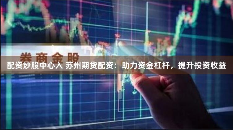 配资炒股中心入 苏州期货配资：助力资金杠杆，提升投资收益