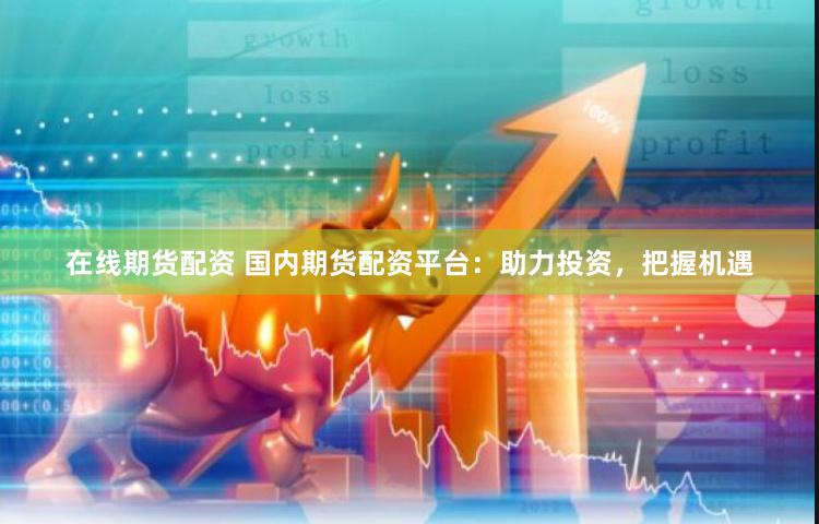 在线期货配资 国内期货配资平台：助力投资，把握机遇