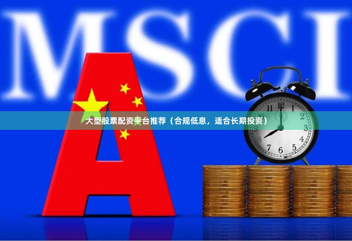 大型股票配资平台推荐（合规低息，适合长期投资）